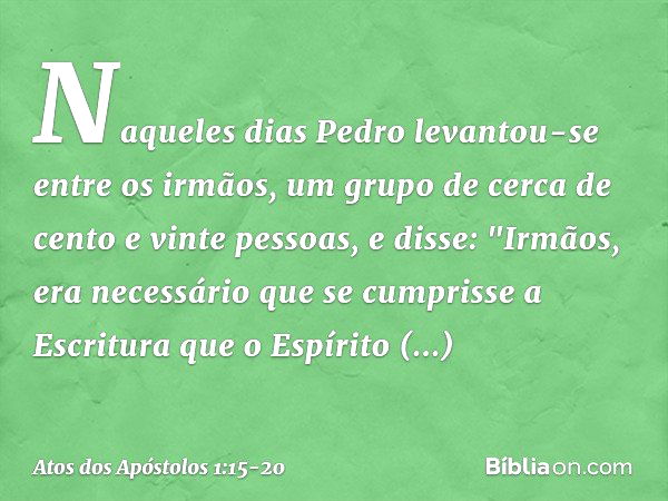 Naqueles dias Pedro levantou-se entre os irmãos, um grupo de cerca de cento e vinte pessoas, e disse: "Irmãos, era necessário que se cumprisse a Escritura que o