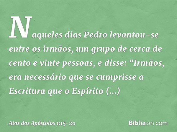 Naqueles dias Pedro levantou-se entre os irmãos, um grupo de cerca de cento e vinte pessoas, e disse: "Irmãos, era necessário que se cumprisse a Escritura que o