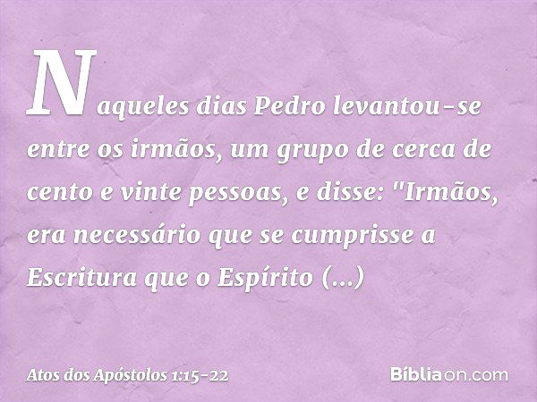 Naqueles dias Pedro levantou-se entre os irmãos, um grupo de cerca de cento e vinte pessoas, e disse: "Irmãos, era necessário que se cumprisse a Escritura que o