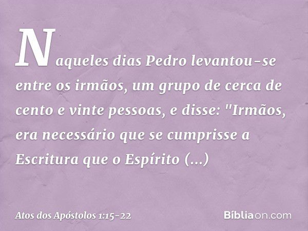 Naqueles dias Pedro levantou-se entre os irmãos, um grupo de cerca de cento e vinte pessoas, e disse: "Irmãos, era necessário que se cumprisse a Escritura que o