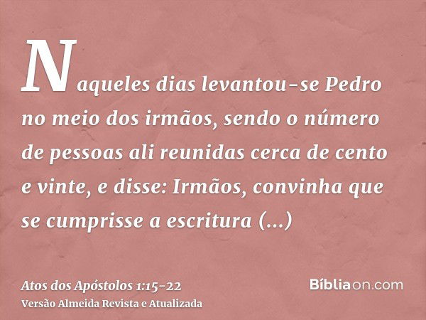 Naqueles dias levantou-se Pedro no meio dos irmãos, sendo o número de pessoas ali reunidas cerca de cento e vinte, e disse:Irmãos, convinha que se cumprisse a e