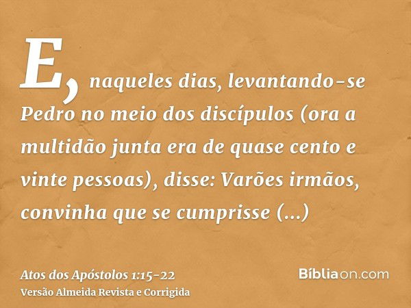 E, naqueles dias, levantando-se Pedro no meio dos discípulos (ora a multidão junta era de quase cento e vinte pessoas), disse:Varões irmãos, convinha que se cum