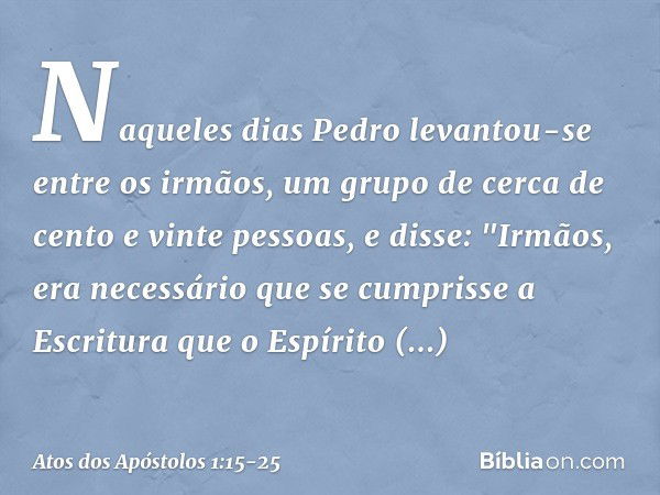 Naqueles dias Pedro levantou-se entre os irmãos, um grupo de cerca de cento e vinte pessoas, e disse: "Irmãos, era necessário que se cumprisse a Escritura que o