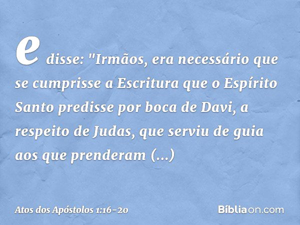 e disse: "Irmãos, era necessário que se cumprisse a Escritura que o Espírito Santo predisse por boca de Davi, a respeito de Judas, que serviu de guia aos que pr