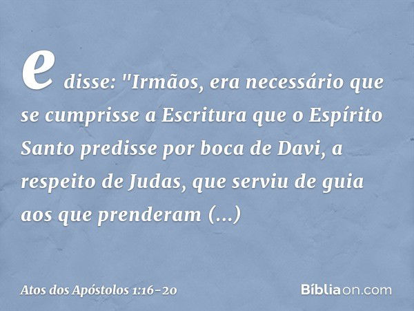 e disse: "Irmãos, era necessário que se cumprisse a Escritura que o Espírito Santo predisse por boca de Davi, a respeito de Judas, que serviu de guia aos que pr