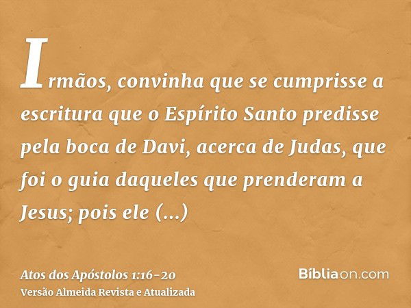 Irmãos, convinha que se cumprisse a escritura que o Espírito Santo predisse pela boca de Davi, acerca de Judas, que foi o guia daqueles que prenderam a Jesus;po