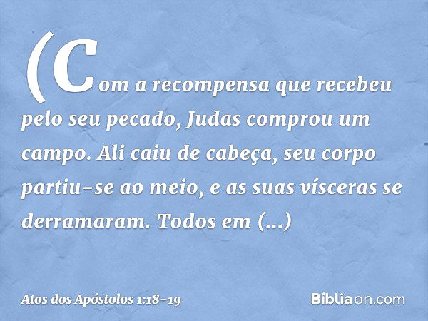 (Com a recompensa que recebeu pelo seu pecado, Judas comprou um campo. Ali caiu de cabeça, seu corpo partiu-se ao meio, e as suas vísceras se derramaram. Todos 