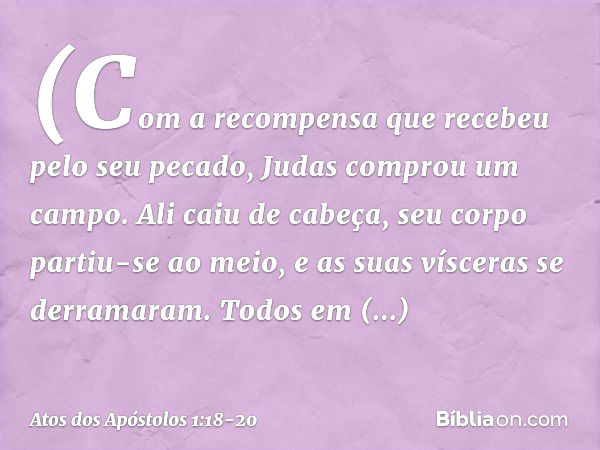 (Com a recompensa que recebeu pelo seu pecado, Judas comprou um campo. Ali caiu de cabeça, seu corpo partiu-se ao meio, e as suas vísceras se derramaram. Todos 