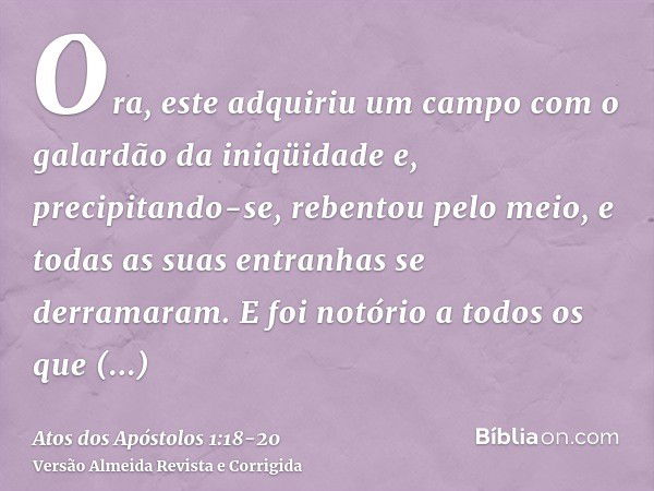 Ora, este adquiriu um campo com o galardão da iniqüidade e, precipitando-se, rebentou pelo meio, e todas as suas entranhas se derramaram.E foi notório a todos o