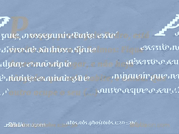 "Porque", prosseguiu Pedro, "está escrito no Livro de Salmos:
" 'Fique deserto o seu lugar,
e não haja ninguém
que nele habite';
e ainda:
" 'Que outro ocupe o s