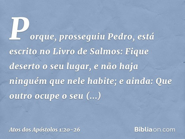 "Porque", prosseguiu Pedro, "está escrito no Livro de Salmos:
" 'Fique deserto o seu lugar,
e não haja ninguém
que nele habite';
e ainda:
" 'Que outro ocupe o s