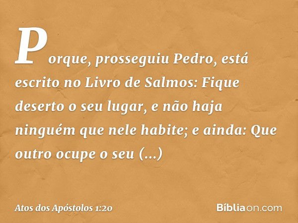 "Porque", prosseguiu Pedro, "está escrito no Livro de Salmos:
" 'Fique deserto o seu lugar,
e não haja ninguém
que nele habite';
e ainda:
" 'Que outro ocupe o s