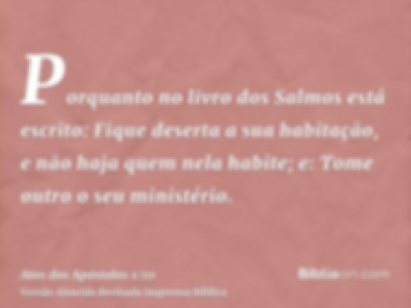 Porquanto no livro dos Salmos está escrito: Fique deserta a sua habitação, e não haja quem nela habite; e: Tome outro o seu ministério.