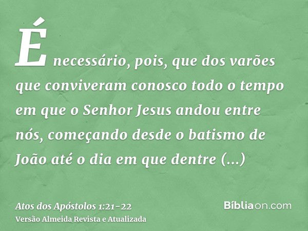 É necessário, pois, que dos varões que conviveram conosco todo o tempo em que o Senhor Jesus andou entre nós,começando desde o batismo de João até o dia em que 