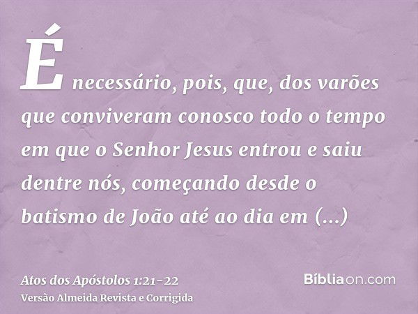 É necessário, pois, que, dos varões que conviveram conosco todo o tempo em que o Senhor Jesus entrou e saiu dentre nós,começando desde o batismo de João até ao 