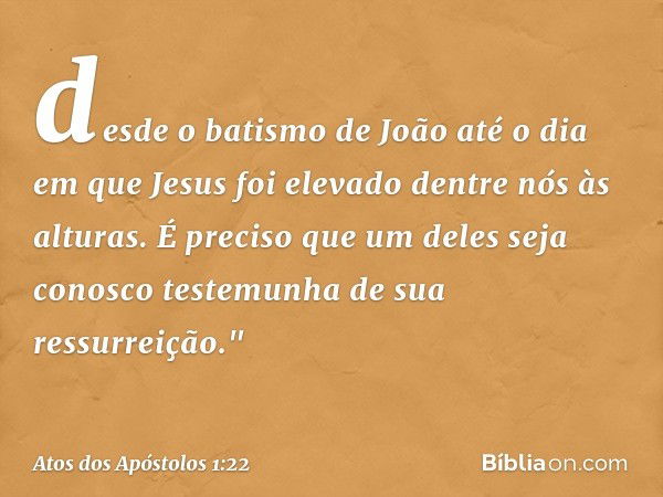 desde o batismo de João até o dia em que Jesus foi elevado dentre nós às alturas. É preciso que um deles seja conosco testemunha de sua ressurreição." -- Atos d