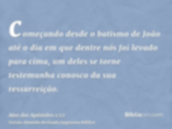 começando desde o batismo de João até o dia em que dentre nós foi levado para cima, um deles se torne testemunha conosco da sua ressurreição.