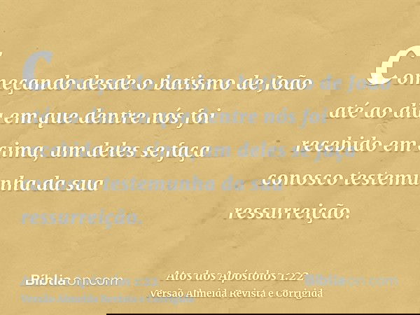 começando desde o batismo de João até ao dia em que dentre nós foi recebido em cima, um deles se faça conosco testemunha da sua ressurreição.