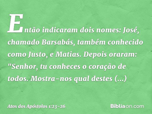 Então indicaram dois nomes: José, chamado Barsabás, também conhecido como Justo, e Matias. Depois oraram: "Senhor, tu conheces o coração de todos. Mostra-nos qu