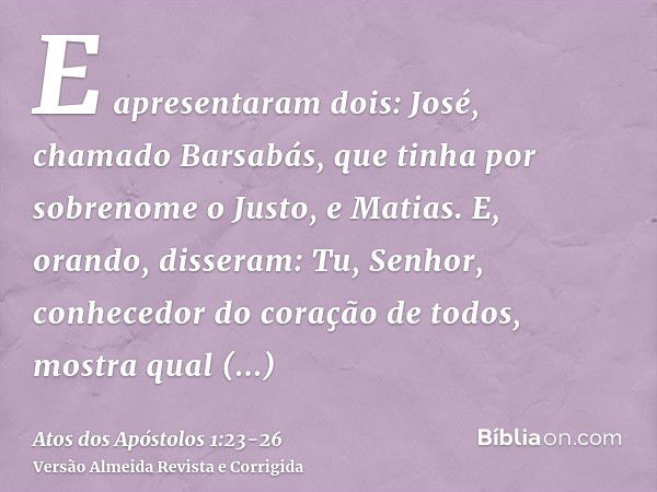 E apresentaram dois: José, chamado Barsabás, que tinha por sobrenome o Justo, e Matias.E, orando, disseram: Tu, Senhor, conhecedor do coração de todos, mostra q