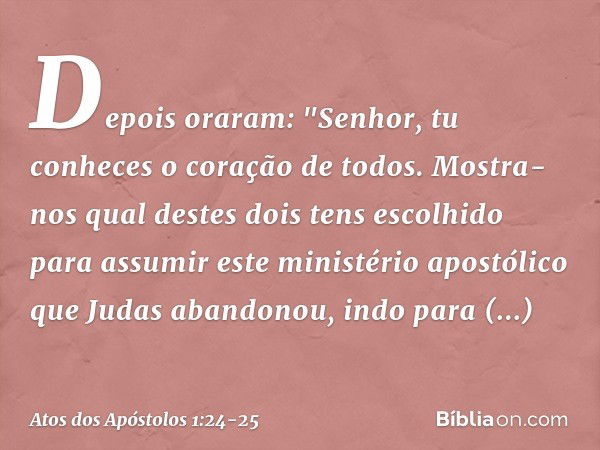 Depois oraram: "Senhor, tu conheces o coração de todos. Mostra-nos qual destes dois tens escolhido para assumir este ministério apostólico que Judas abandonou, 