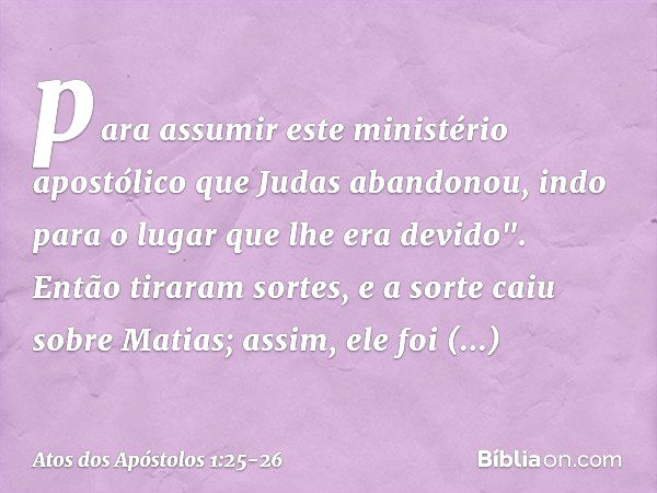 para assumir este ministério apostólico que Judas abandonou, indo para o lugar que lhe era devido". Então tiraram sortes, e a sorte caiu sobre Matias; assim, el