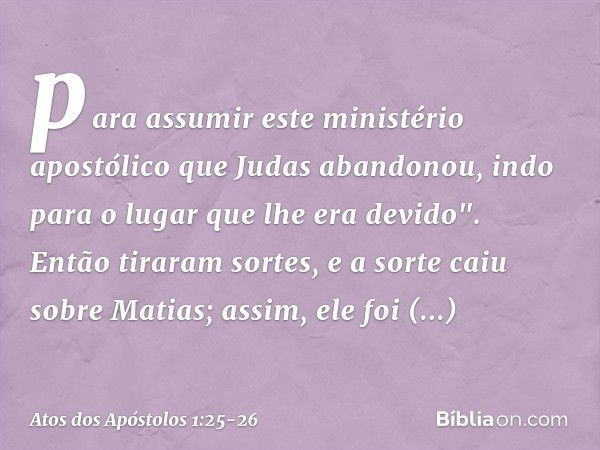 para assumir este ministério apostólico que Judas abandonou, indo para o lugar que lhe era devido". Então tiraram sortes, e a sorte caiu sobre Matias; assim, el