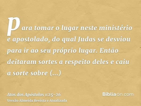 para tomar o lugar neste ministério e apostolado, do qual Judas se desviou para ir ao seu próprio lugar.Então deitaram sortes a respeito deles e caiu a sorte so