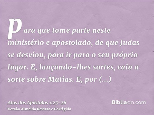 para que tome parte neste ministério e apostolado, de que Judas se desviou, para ir para o seu próprio lugar.E, lançando-lhes sortes, caiu a sorte sobre Matias.