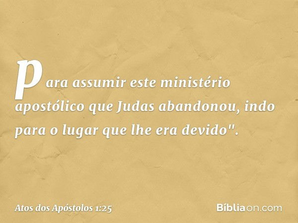 para assumir este ministério apostólico que Judas abandonou, indo para o lugar que lhe era devido". -- Atos dos Apóstolos 1:25