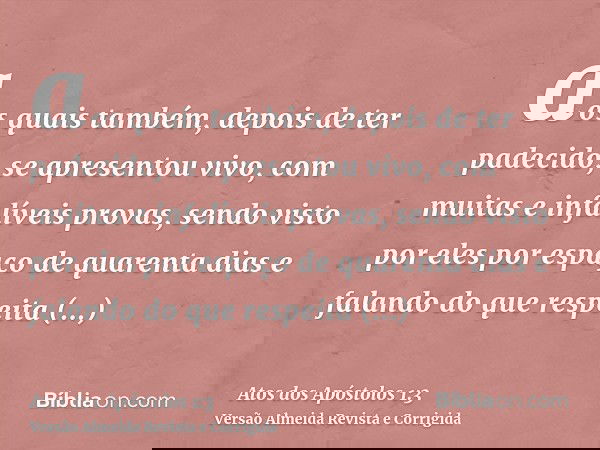 aos quais também, depois de ter padecido, se apresentou vivo, com muitas e infalíveis provas, sendo visto por eles por espaço de quarenta dias e falando do que 
