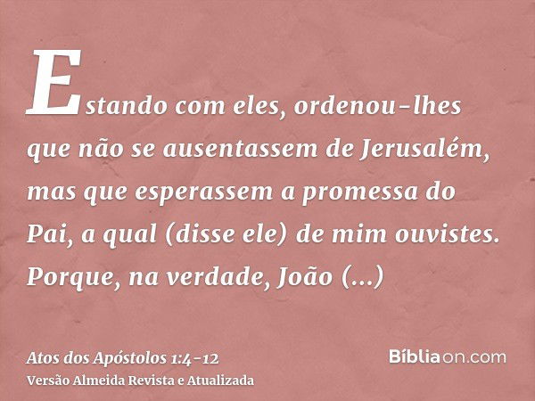 Estando com eles, ordenou-lhes que não se ausentassem de Jerusalém, mas que esperassem a promessa do Pai, a qual (disse ele) de mim ouvistes.Porque, na verdade,