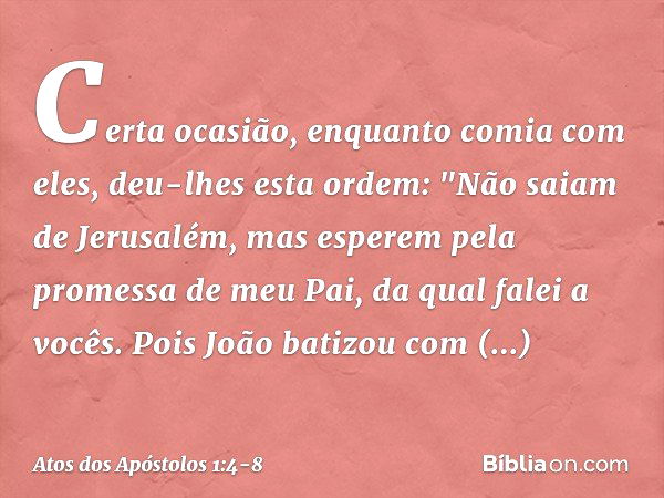 Certa ocasião, enquanto comia com eles, deu-lhes esta ordem: "Não saiam de Jerusalém, mas esperem pela promessa de meu Pai, da qual falei a vocês. Pois João bat