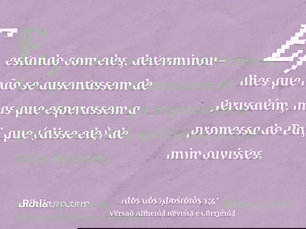 E, estando com eles, determinou-lhes que não se ausentassem de Jerusalém, mas que esperassem a promessa do Pai, que (disse ele) de mim ouvistes.