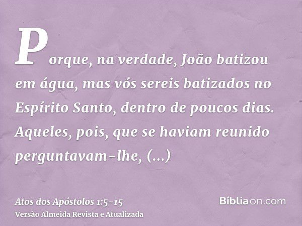 Porque, na verdade, João batizou em água, mas vós sereis batizados no Espírito Santo, dentro de poucos dias.Aqueles, pois, que se haviam reunido perguntavam-lhe