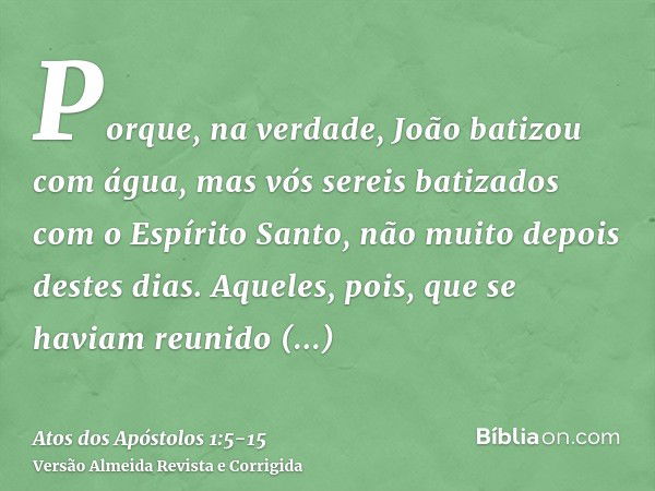 Porque, na verdade, João batizou com água, mas vós sereis batizados com o Espírito Santo, não muito depois destes dias.Aqueles, pois, que se haviam reunido perg