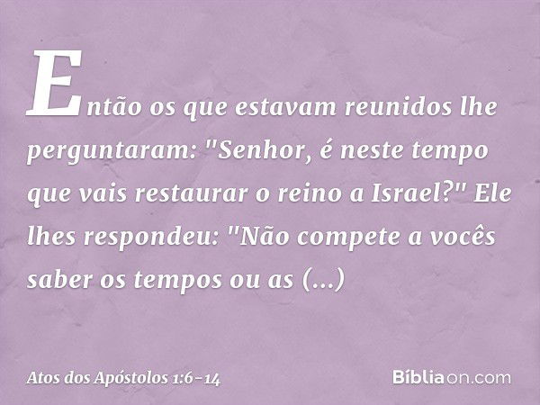 Então os que estavam reunidos lhe perguntaram: "Senhor, é neste tempo que vais restaurar o reino a Israel?" Ele lhes respondeu: "Não compete a vocês saber os te