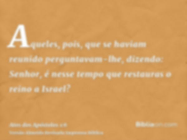 Aqueles, pois, que se haviam reunido perguntavam-lhe, dizendo: Senhor, é nesse tempo que restauras o reino a Israel?