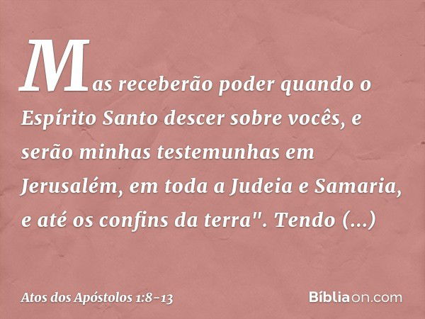 Mas receberão poder quando o Espírito Santo descer sobre vocês, e serão minhas testemunhas em Jerusalém, em toda a Judeia e Samaria, e até os confins da terra".