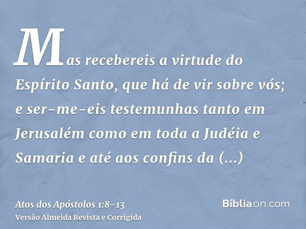 Mas recebereis a virtude do Espírito Santo, que há de vir sobre vós; e ser-me-eis testemunhas tanto em Jerusalém como em toda a Judéia e Samaria e até aos confi