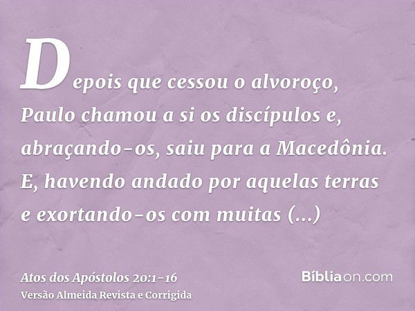 Depois que cessou o alvoroço, Paulo chamou a si os discípulos e, abraçando-os, saiu para a Macedônia.E, havendo andado por aquelas terras e exortando-os com mui