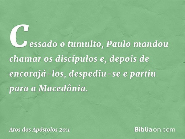 Cessado o tumulto, Paulo mandou chamar os discípulos e, depois de encorajá-los, despediu-se e partiu para a Macedônia. -- Atos dos Apóstolos 20:1