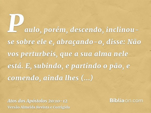 Paulo, porém, descendo, inclinou-se sobre ele e, abraçando-o, disse: Não vos perturbeis, que a sua alma nele está.E, subindo, e partindo o pão, e comendo, ainda