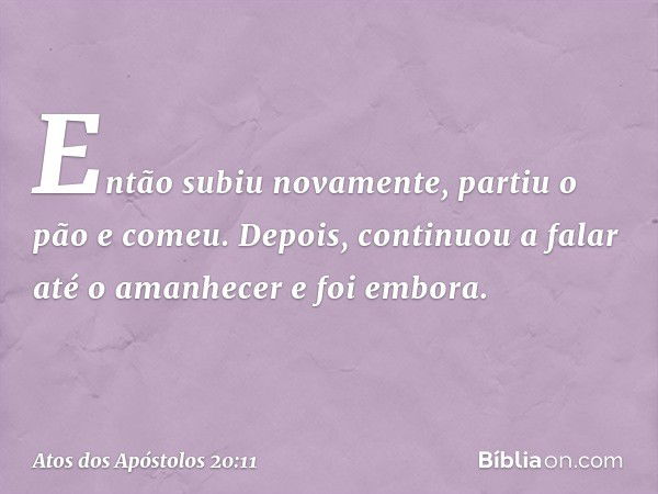 Então subiu novamente, partiu o pão e comeu. Depois, continuou a falar até o amanhecer e foi embora. -- Atos dos Apóstolos 20:11