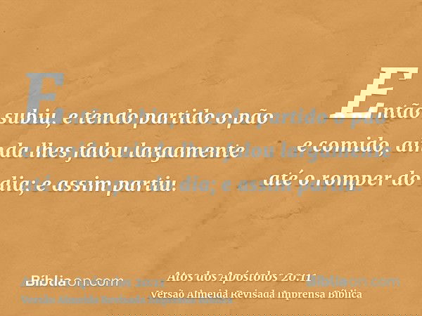 Então subiu, e tendo partido o pão e comido, ainda lhes falou largamente até o romper do dia; e assim partiu.