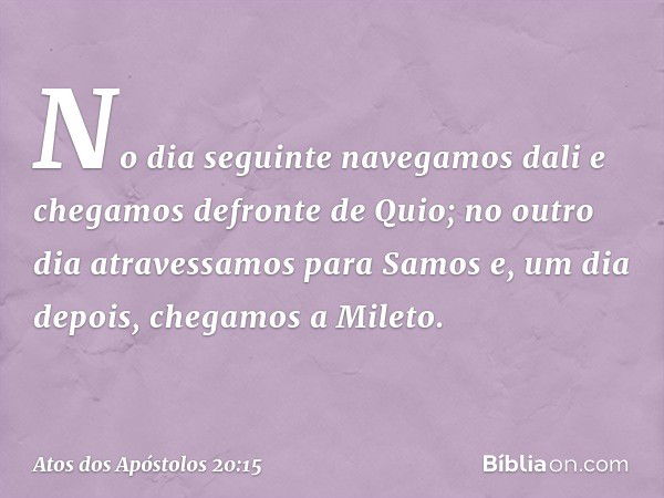 No dia seguinte navegamos dali e chegamos defronte de Quio; no outro dia atravessamos para Samos e, um dia depois, chegamos a Mileto. -- Atos dos Apóstolos 20:1