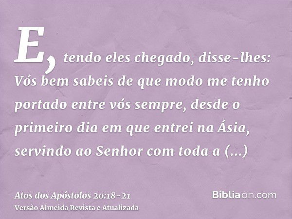 E, tendo eles chegado, disse-lhes: Vós bem sabeis de que modo me tenho portado entre vós sempre, desde o primeiro dia em que entrei na Ásia,servindo ao Senhor c