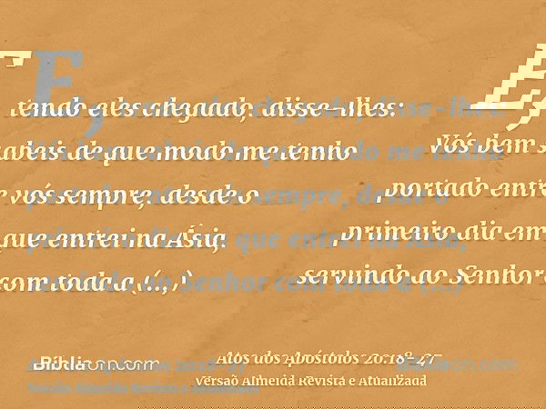 E, tendo eles chegado, disse-lhes: Vós bem sabeis de que modo me tenho portado entre vós sempre, desde o primeiro dia em que entrei na Ásia,servindo ao Senhor c