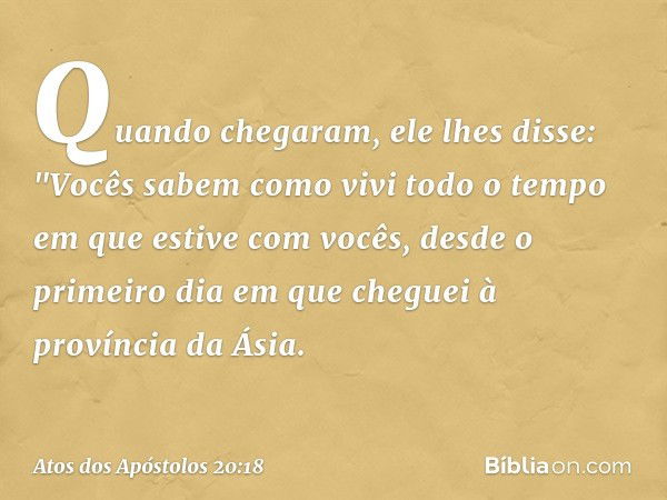 Quando chegaram, ele lhes disse: "Vocês sabem como vivi todo o tempo em que estive com vocês, desde o primeiro dia em que cheguei à província da Ásia. -- Atos d