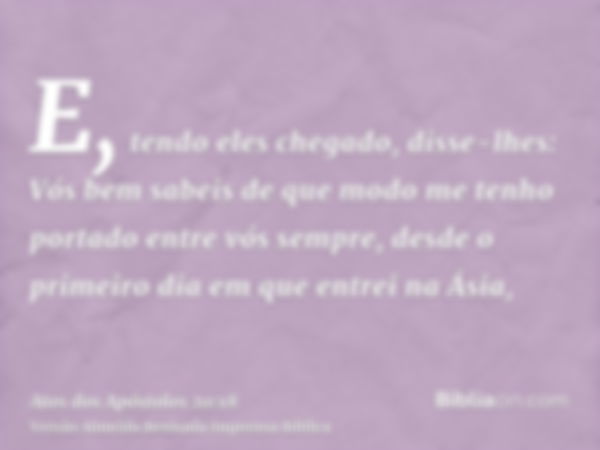 E, tendo eles chegado, disse-lhes: Vós bem sabeis de que modo me tenho portado entre vós sempre, desde o primeiro dia em que entrei na Ásia,